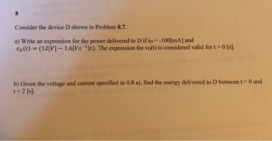 Consider the device D shown in Problem 0.7. 100[mA] and a) Write an expression for the power delivered to D if ip VD(t)s (12 [V]-1.6[Vs-1]t). The expression for vo(t) is consid ered valid for t > 0 [s]. b) Given the voltage and current specified in 0.8 a), find the energy delivered to D between t-0 and t-2 [s].