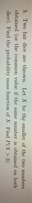 3. Two fair dice are thrown. Let X be the smaller of the two numbers obtained (or the common value if the same number is obtained on botih dice). Find the probability mass function of X. Find P(X>3).