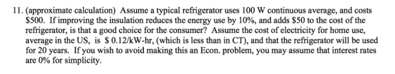11. (approximate calculation) Assume a typical refrigerator uses 100 W continuous average, and costs $500. If improving the insulation reduces the energy use by 10%, and adds $50 to the cost of the refrigerator, is that a good choice for the consumer? Assume the cost of electricity for home use, average in the US, is $ 0.12/kW-hr, (which is less than in CT), and that the refrigerator will be used for 20 years. If you wish to avoid making this an Econ. problem, you may assume that interest rates are 0% for simplicity.