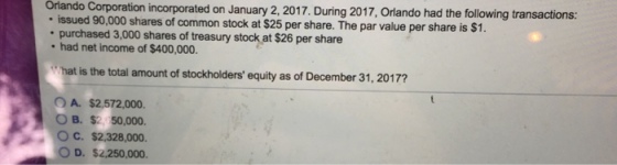 örlando Corporation incorporated on January 2, 2017. During 2017, Orlando had the following transactions: issued 90,000 shares of common stock at $25 per share. The par value per share is purchased 3,000 shares of treasury stock at $26 per share had net income of $400,000. $1. hat is the total amount of stockholders equity as of December 31, 20177 O A. $2,572,000. ??.s: 50,000. O C. $2,328,000. O D. $2.250,000.
