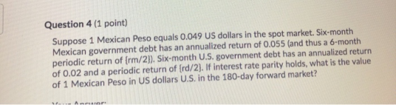 Question 4 (1 point) Suppose 1 Mexican Peso equals 0.049 US dollars in the spot market. Six-month Mexican government debt has