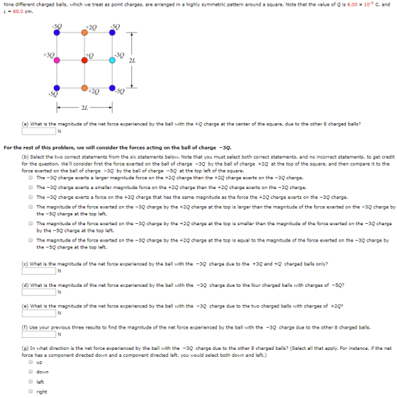 Nine different charged balls, which we treat as point charges, are arranged in a highly symmetric pattern around a square. Note that the value of Q is 6.00 x 10-6 C, and L = 60.0 cm. 2050 2L 50 50 2L (a) What is the magnitude of the net force experienced by the ball with the + charge at the center of the square, due to the other 8 charged balls? For the rest of this problem, we will consider the forces acting on the ball of charge -3Q. (b) Select the two correct statements from the six statements below. Note that you must select both correct statements, and no incorrect statements, to get credit for the question. Well consider first the force exerted on the ball of charge -3Q by the ball of charge +2Q at the top of the square, and then compare it to the force exerted on the ball of charge -3Q by the ball of charge -5Q at the top left of the square. The -3Q charge exerts a larger magnitude force on the +2Q charge than the +2Q charge exerts on the -3Q charge. The -3Q charge exerts a smaller magnitude force on the +2Q charge than the +2Q charge exerts on the -3Q charge. The -3Q charge exerts a force on the +2Q charge that has the same magnitude as the force the +2Q charge exerts on the -3Q charge. The magnitude of the force exerted on the -3Q charge by the +2Q charge at the top is larger than the magnitude of the force exerted on the -3Q charge by the -5Q charge at the top left. The magnitude of the force exerted on the -3Q charge by the +2 charge at the top is smaller than the magnitude of the force exerted on the -3Q charge by the -5Q charge at the top left. The magnitude of the force exerted on the -3Q charge by the +2Q charge at the top is equal to the magnitude of the force exerted on the -3Q charge by the -5Q charge at the top left. (c) What is the magnitude of the net force experienced by the ball with the-3Q charge due to the +3Q and +Q charged balls only? (d) What is the magnitude of the net force experienced by the ball with the-3Q charge due to the four charged balls with charges of 5Q? (e) What is the magnitude of the net force experienced by the ball with the -3Q charge due to the two charged balls with charges of +2Q? () Use your previous three results to find the magnitude of the net force experienced by the ball with the -3Q charge due to the other 8 charged balls (g) In what direction is the net force experienced by the ball with the -3Q charge due to the other 8 charged balls? (Select all that apply. For instance, if the net force has a component directed down and a component directed left, you would select both down and left.) Up down left O right
