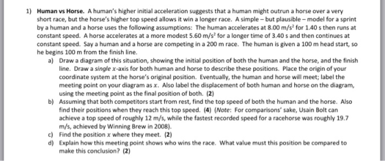 1) Human vs Horse. A humans higher initial acceleration suggests that a human might outrun a horse over a very short race, but the horses higher top speed allows it win a longer race. A simple-but plausible model for a sprint by a human and a horse uses the following assumptions: The human accelerates at 8.00 m/s for 1.40 s then runs at constant speed. A horse accelerates at a more modest 5.60 m/s for a longer time of 3.40 s and then continues at constant speed. Say a human and a horse are competing in a 200 m race. The human is given a 100 m head start, so he begins 100 m from the finish line a) Draw a diagram of this situation, showing the initial position of both the human and the horse, and the finish line. Draw a single x-axis for both human and horse to describe these positions. Place the origin of your coordinate system at the horses original position. Eventually, the human and horse will meet; label the meeting point on your diagram as x. Also label the displacement of both human and horse on the diagram, using the meeting point as the final position of both. (2) Assuming that both competitors start from rest, find the top speed of both the human and the horse. Also find their positions when they reach this top speed. (4) (Note: For comparisons sake, Usain Bolt can achieve a top speed of roughly 12 m/s, while the fastest recorded speed for a racehorse was roughly 19.7 m/s, achieved by Winning Brew in 2008) Find the position x where they meet. (2) Explain how this meeting point shows who wins the race. What value must this position be compared to make this conclusion? (2) b) c) d)