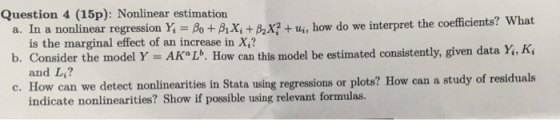 Question 4 (15p): Nonlinear estimation a. In a nonlinear BoBiXi+B2X?+ b. Consider the model Y = AKLb. How can this model be estimated consistently given data Y.Ki c. How can we detect nonlinearities in Stata using regressions or plots? How can a study of residuals r regression Y,-A +AX + β2x? + th, how do we interpret the coefficients? What is the marginal effect of an increase in X,? and L,? indicate nonlinearities? Show if possible using relevant formulas.