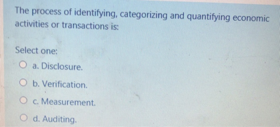 The process of identifying, categorizing and quantifying economic activities or transactions is: Select one: O a. Disclosure.
