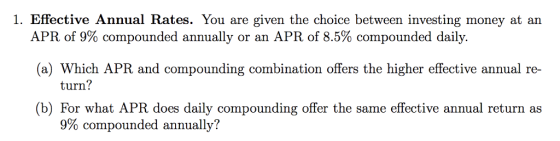 1. Effective Annual Rates. You are given the choice between investing money at an APR of 9% compounded annually or an APR of 8.5% compounded daily. (a) Which APR and compounding combination offers the higher effective annual re- turn? (b) For what APR does daily compounding offer the same effective annual return as 9% compounded annually?