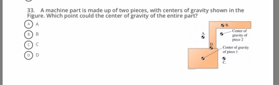 33. A machine part is made up of two pieces, with centers of gravity shown in the Figure. Which point could the center of gravity of the entire part? O B O D Center of gravity of piece 2 A. D. Center of gravity of piece C.