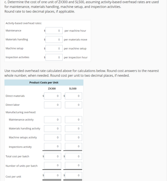 c. Determine the cost of one unit of ZX300 and SL500, assuming activity-based overhead rates are used for maintenance, materials handling, machine setup, and inspection activities Round rate to two decimal places, if applicable Activity-based overhead rates: Maintenance 0 per machine hour 0 per materials move 0 per machine setup 0 per inspection hour Materials handling Machine setup Inspection activities Use rounded overhead rate calculated above for calculations below. Round cost answers to the nearest whole number, when needed. Round cost per unit to two decimal places, if needed Product Costs per Unit ZX300 SL500 Direct materials 0 Direct labor Manufacturing overhead Maintenance activity Materials handling activity Machine setups activity 0 0 0 0 Inspections activity 0 Total cost per batch 0 Number of units per batch 0 0 Cost per unit