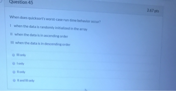 Question 45 2.67 pts When does quicksorts worst-case run-time behavior occur? I when the data is randomly initialized in the