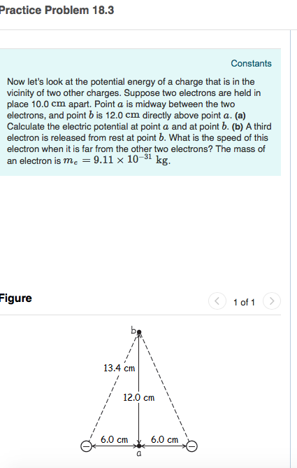Practice Problem 18.3 Constants Now lets look at the potential energy of a charge that is in the vicinity of two other charges. Suppose two electrons are held in place 10.0 cm apart. Point a is midway between the two electrons, and point b is 12.0 cm directly above point a. (a) Calculate the electric potential at point a and at point b. (b) A third electron is released from rest at point b. What is the speed of this electron when it is far from the other two electrons? The mass of an electron is me -9.11 x 10-31 kg. Figure 1 of 13.4 cm 12.0 cm 6.0 cm^6.0 cm