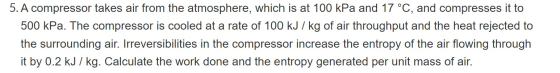 5. A compressor takes air from the atmosphere, which is at 100 kPa and 17 °C, and compresses it to 500 kPa. The compressor is