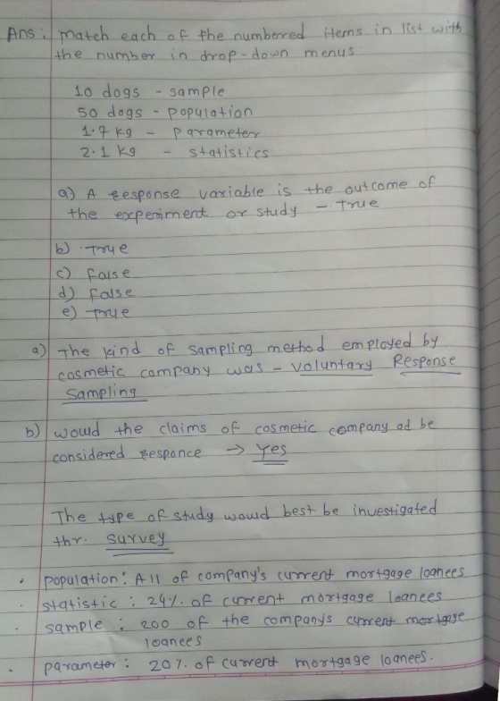 .Ans i match each, a e the numbered items į n list ant the number in drop don menus o dogs - sample So dags Population arameterr - statistics 2.1 k 운esponse-variable-is-the-out co me-of- the excpenim ert ox study -True d)false he ind of Sampling method em played by casmetic campany was-voluntary ResPons e Sampling b woud the claims of cos metic cempany ad be nsidered sespan The tspe of study waud best be inuestigated th Suyvey ipopulation. All of companys current mortgage loanees- 200 of the companys ctmes mor ignse sample 、 ! paran etev: 2a 7:oFcuwent mortgage loan ees oan eeS