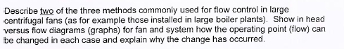 Describe two of the three methods commonly used for flow control in large centrifugal fans (as for example those installed in large boiler plants). Show in head versus fow diagrams (graphs) for fan and system how the operating point (flow) can be changed in each case and explain why the change has occurred