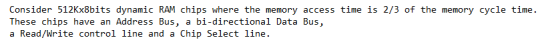 Consider 512Kx8bits dynamic RAM chips where the memory access time is 2/3 of the memory cycle time. These chips have an Address Bus, a bi-directional Data Bus, a Read/Write control line and a Chip Select line.