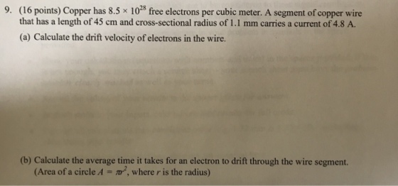 (16 points) Copper has 8.5 x 1023 free electrons per cubic meter. A segment of copper wire that has a length of 45 cm and cross-sectional radius of 1.1 mm carries a current of 4.8 A. (a) Calculate the drift velocity of electrons in the wire. 9. (b) Calculate the average time i tkes for an electron to dfift through the wire segment. (Area of a circle A m2, where r is the radius)