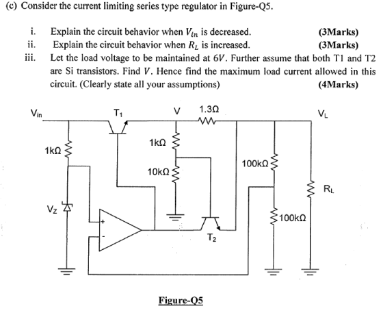 e Consider the current limiting series type regulator in Figure-Q5 i. Explain the circuit behavior when Vin is decreased. ii. Explain the circuit behavior when Ri is increased. (3Marks) (3Marks) iii. Let the load voltage to be maintained at 6V. Further assume that both Tl and T2 are Si transistors. Find V. Hence find the maximum load current allowed in this circuit. (Clearly state all your assumptions) (4Marks) Vin T1 V 1.30 VL 1k2 100 kΩ RL 100kΩ T2