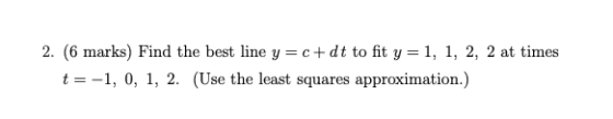 2. (6 marks) Find the best line y=c+dt to fit y=1, 1, 2, 2 at times t=-1, 0, 1, 2. (Use the least squares approximation.)
