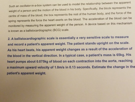 Such an oscillator-in-a-box system can be used to model the relationship between the apparent weight of a person and the motion of the blood in his body. Specifically, the block represents the centre of mass of the blood, the box represents the rest of the human body, and the force of the spring represents the force the heart exerts on the blood. The acceleration of the blood can be monitored by measuring the apparent weight of the person. A device based on this mechanism is known as a ballistocardiographic (BCG) scale. 2. A ballistocardiographic scale is essentially a very sensitive scale to measure and record a patients apparent weight. The patient stands upright on the scale. As his heart beats, his apparent weight changes as a result of the acceleration of the blood in the vertical direction. In a typical case, a patients mass is 65kg. His heart pumps about 0.075kg of blood on each contraction into the aorta, reaching a maximum upward velocity of 1.0m/s in 0.13 seconds. Estimate the change in the patients apparent weight.