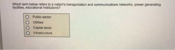 Which term below refers to a nations transportation and communications networks, power generating facilities, educational institutions? O Public sector O Utilities O Capital stock O Infrastructure