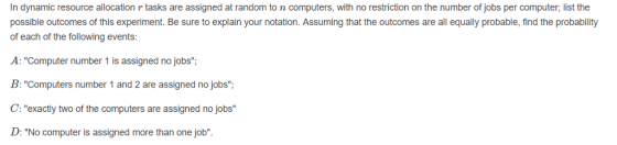 In dynamic resource allocation r tasks are assigned at random to n computers, with no restriction on the number of jobs per computer; list the possible outcomes of this experiment. Be sure to explain your notation. Assuming that the outcomes are all equally probable, find the probability of each of the following events : Computer number 1 is B: Computers number 1 and 2 are assigned no jobs; C:exactly two of the computers are assigned no jobs D: No computer is assigned more than one job assigned no jobs