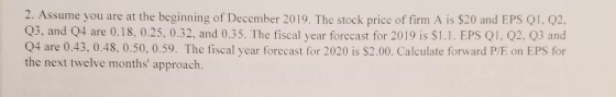 2. Assume you are at the beginning of December 2019. The stock price of firm A is $20 and EPS Q1, Q2, Q3, and Q4 are 0.18, 0.