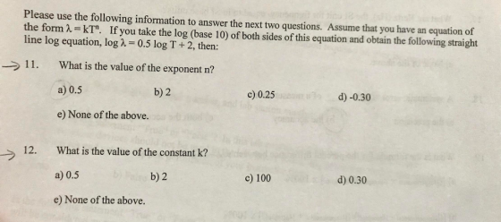 Please use the following information to answer the next two questions. Assume that you have an equation of the form A. kT. If you take the log (base 10) of both sides of this equation and obtain the following straight line log equation, log λ = 0.5 log T + 2, then: → 1 1 . What is the value of the exponent n? a) 0.5 e) None of the above. b) 2 c) 0.25 d) -0.30 What is the value of the constant k? a) 0.5 e) None of the above. 12. b) 2 c) 100 d) 0.30