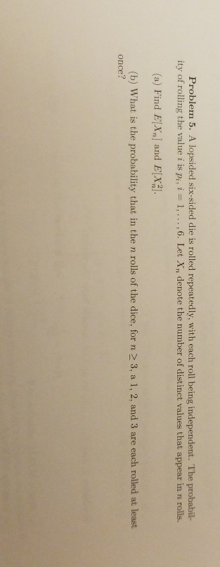 Problem 5. A lopsided six-sided die is rolled repeatedly, with each roll being independent. The probabil- ity of rolling the value i is Pi, i = 1, … ,6. Let Xn denote the number of distinct values that appear in n rolls. (a) Find E|X, and E21 (b) What is the probability that in the n rolls of the dice, for n 2 3, a 1, 2, and 3 are each rolled at least once?