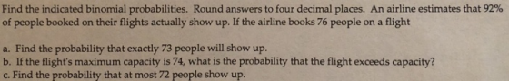Find the indicated binomial probabilities. Round answers to four decimal places. An airline estimates that 92% of people booked on their flights actually show up. If the airline books 76 people on a flight a. Find the probability that exactly 73 people will show up. b. If the flights maximum capacity is 74, what is the probability that the flight exceeds capacity? c. Find the probability that at most 72 people show up.