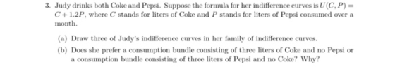 3. Judy drinks both Coke and Pepsi. Suppose the formula for her indifference curves is U(C P) = C +1.2P, where C stands for liters of Coke and P stands for liters of Pepsi consumed over a month (a) Draw three of Judys indifference curves in her family of indifference curves. (b) Does she prefer a consumption bundle consisting of three liters of Coke and no Pepsi or a consumption bundle consisting of three liters of Pepsi and no Coke? Why?