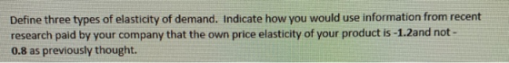 Define three types of elasticity of demand. Indicate how you would use information from recent research paid by your company
