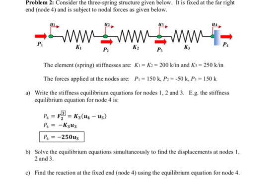 Problem 2: Consider the three-spring structure given below. It is fixed at the far right end (node 4) and is subject to nodal forces as given below. из 144 lu 142 Pi Kj Ki P2 The element (spring) stiffnesses are: Ki- K2- 200 k/in and Ks-250 k/in The forces applied at the nodes are: P 150 k, P--50 k, Ps 150 k E.g. the stiffness a) Write the stiffness equilibrium equations for nodes 1, 2 and 3. equilibrium equation for node 4 is: P-250us b) Solve the equilibrium equations simultaneously to find the displacements at nodes 2 and 3 c Find the reaction at the fixed end (node 4) using the equilibrium equation for node 4