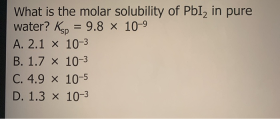 What is the molar solubility of PbI, in pure water? Ksp = 9.8 x 10-9 A. 2.1 x 10-3 B. 1.7 x 10-3 C. 4.9 x 10-5 D. 1.3 x 10-3