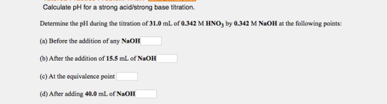 Calculate pH for a strong acid/strong base titration. Determine the pH during the titration of 31.0 mL of 0.342 M HNO3 by 0.3