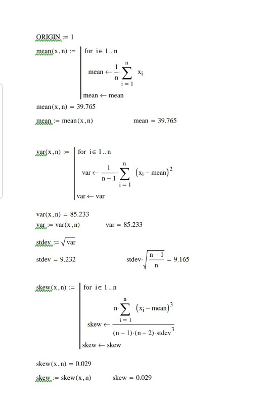 mean(x, n) := | for ie l .. n mean mean ← mean mean(x, n) 39.765 meanmean (x, n) mean 39.765 .xac(x,n) := 1 for ie l .. n IT Σ (xi-mean)2 var ← varvar var(x,n) 85.233 var 85.233 stdev = 9.232 stdev - / = 9.165 skew(x, n)for ie1..n n- (x-mean) skew (n 1) (n 2) stdev skew ← skew skew(x, n) = 0.029 skew skew(x,n) skew 0.029