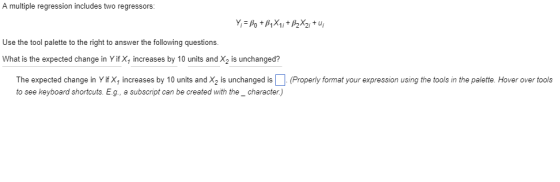 A multiple regression includes two regressors: Use the tool palette to the right to answer the following questions. What is the expected change in Yif X, increases by 10 units and X2 is unchanged? The expected change in Yif X, increases by 10 units and X2 is unchanged is(Properly format your expression using the tools in the palette. Hover over tools to see keyboard shortcuts. E.g, a subscript can be created with the_character)