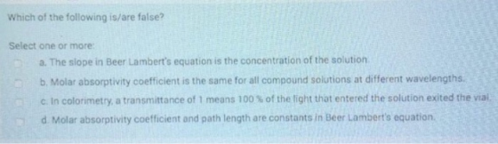 Which of the following is/are false? Select one or more a. The slope in Beer Lamberts equation is the concentration of the s