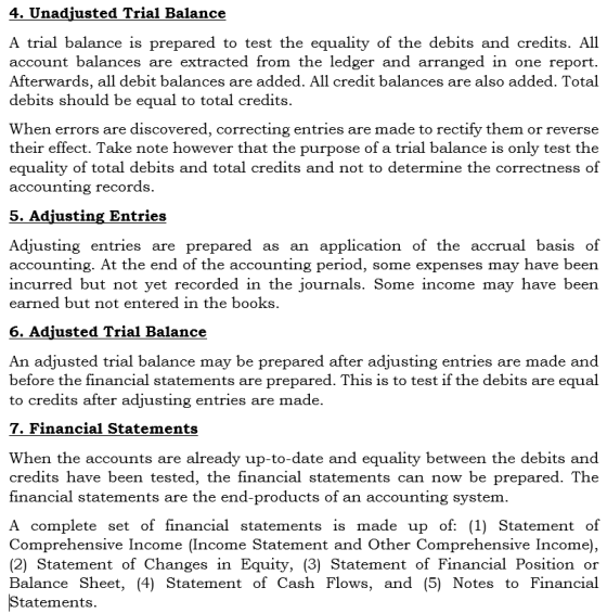4. Unadiusted Trial Balance A trial balance is prepared to test the equality of the debits and credits. All account balances are extracted from the ledger and arranged in one report. Afterwards, all debit balances are added. All credit balances are also added. Total debits should be equal to total credits When errors are discovered, correcting entries are made to rectify them or reverse their effect. Take note however that the purpose of a trial balance is only test the equality of total debits and total credits and not to determine the correctness of accounting records. 5. Adjusting Entries Adjusting entries are prepared as an application of the accrual basis of accounting. At the end of the accounting period, some expenses may have been incurred but not yet recorded in the journals. Some income may have been earned but not entered in the books 6. Adiusted Trial Balance An adjusted trial balance may be prepared after adjusting entries are made and before the financial statements are prepared. This is to test if the debits are equal to credits after adjusting entries are made. 7. Financial Statements When the accounts are already up-to-date and equality between the debits and credits have been tested, the financial statements can now be prepared. The financial statements are the end-products of an accounting system A complete set of financial statements is made up of: (1) Statement of Comprehensive Income (Income Statement and Other Comprehensive Income), (2) Statement of Changes in Equity, (3) Statement of Financial Position or Balance Sheet, (4) Statement of Cash Flows, and (5) Notes to Financial tatements.