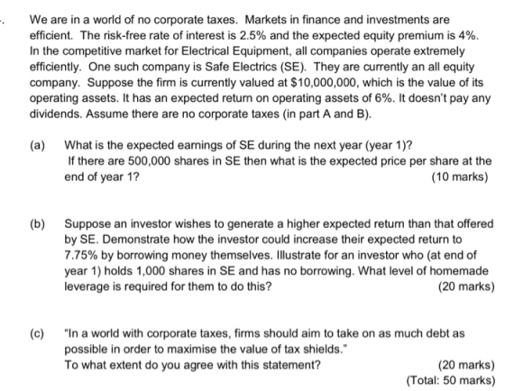 . We are in a world of no corporate taxes. Markets in finance and investments are efficient. The risk-free rate of interest is 2.5% and the expected equity premium is 4%. In the competitive market for Electrical Equipment, all companies operate extremely efficiently. One such company is Safe Electrics (SE). They are currently an all equity company. Suppose the firm is currently valued at $10,000,000, which is the value of its operating assets. It has an expected return on operating assets of 6%. It doesnt pay any dividends. Assume there are no corporate taxes (in part A and B). (a) What is the expected earnings of SE during the next year (year 1)? If there are 500,000 shares in SE then what is the expected price per share at the end of year 1? (10 marks) (b) Suppose an investor wishes to generate a higher expected return than that offered by SE. Demonstrate how the investor could increase their expected return to 7.75% by borrowing money themselves. Illustrate for an investor who (at end of year 1) holds 1,000 shares in SE and has no borrowing. What level of homemade leverage is required for them to do this? (20 marks) (c) In a world with corporate taxes, firms should aim to take on as much debt as possible in order to maximise the value of tax shields. To what extent do you agree with this statement? (20 marks) Total: 50 marks)