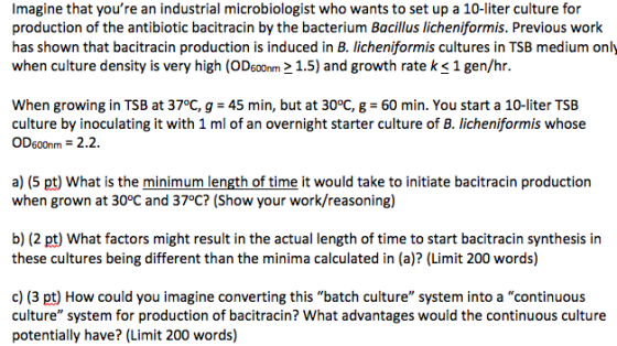 Imagine that youre an industrial microbiologist who wants to set up a 10-liter culture for production of the antibiotic bacitracin by the bacterium Bacillus licheniformis. Previous work has shown that bacitracin production is induced in B. licheniformis cultures in TSB medium only when culture density is very high (ODs001.5) and growth rate k <1 gen/hr. When growing in TSB at 37°C, g 45 min, but at 30°C, g 60 min. You start a 10-liter TSB culture by inoculating it with 1 ml of an overnight starter culture of B. licheniformis whose OD600nm 2.2. a) (5 pt) What is the minimum length of time it would take to initiate bacitracin production when grown at 30°C and 37°C? (Show your work/reasoning) b) (2 pt) What factors might result in the actual length of time to start bacitracin synthesis in these cultures being different than the minima aculated in (a)? (Limit 200 words) c) (3 pt) How could you imagine converting this batch culture system into a continuous culture system for production of bacitracin? What advantages would the continuous culture potentially have? (Limit 200 words)