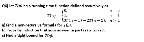 Q6) let T(n) be a running time function defined recursively as 0, n=0 n=1 3T(n - 1)- 2T(n - 2), n> 1 a) Find a non-recursive formula for T(n) b) Prove by induction that your answer in part (a) is correct. c) Find a tight bound for T(n).
