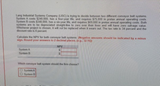 Lang Industrial Systems Company (LISC) is trying to decide between two different conveyor belt systems, System A costs $240,0