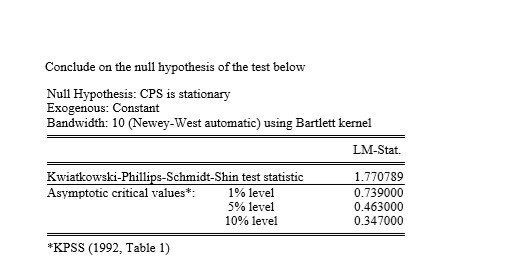 Conclude on the null hypothesis of the test below Null Hypothesis: CPS is stationary Exogenous: Constant Bandwidth: 10 (Newey-West automatic) using Bartlett kernel LM-Stat. Kwiatkowski-Phillips-Schmidt-Shin test statistic Asymptotic critical values: 1 % level 590 level 10% level 1.770789 0.739000 0.463000 0.347000 *KPSS (1992, Table 1)