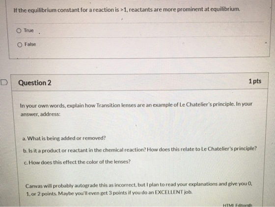 If the equilibrium constant for a reaction is >1, reactants are more prominent at equilibrium. O True O False Question 2 1 pt