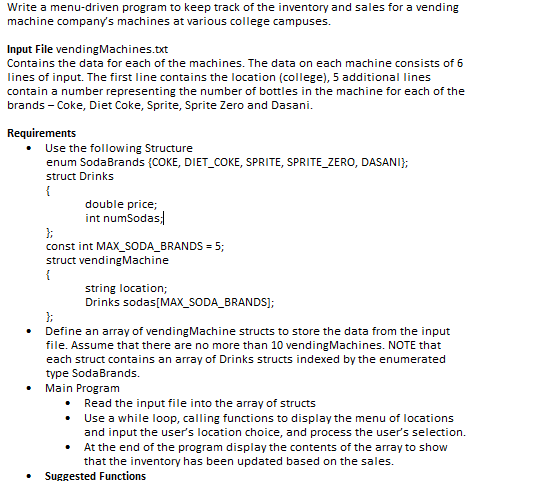 Write a menu-driven program to keep track of the inventory and sales for a vending machine companys machines at various college campuses. Input File vendingMachines.xt Contains the data for each of the machines. The data on each machine consists of 6 lines of input. The first line contains the location (college), 5 additional lines contain a number representing the number of bottles in the machine for each of the brands -Coke, Diet Coke, Sprite, Sprite Zero and Dasani Requirements . Use the following Structure enum SodaBrands (COKE, DIET_COKE, SPRITE, SPRITE_ZERO, DASANI struct Drinks double price; int numSodas const int MAX SODA BRANDS: 5 struct vendingMachine string location; Drinks sodasIMAX SODABRANDS]; . Define an array of vendingMachine structs to store the data from the input file. Assume that there are no more than 10 vendingMachines. NOTE that each struct contains an array of Drinks structs indexed by the enumerated type SodaBrands. . Main Program . Read the input file into the array of structs . Use a while loop, calling functions to display the menu of locations and input the users location choice, and process the users selection. . At the end of the program display the contents of the array to show that the inventory has been updated based on the sales . Suggested Functions