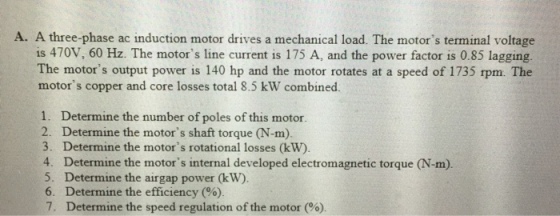 A. A three-phase ac induction motor drives a mechanical load. The motors terminal voltage is 470V, 60 Hz. The motors line current is 175 A, and the power factor is 0.85 lagging The motors output power is 140 hp and the motor rotates at a speed of 1735 rpm. The motors copper and core losses total 8.5 kW combined 1. Determine the number of poles of this motor 2. Determine the motors shaft torque (N-m). 3. Determine the motors rotational losses (kW) 4. Determine the motors internal developed electromagnetic torque (N-m). 5. Determine the airgap power (kW). 6. Determine the efficiency (%) 7. Determine the speed regulation of the motor (%)