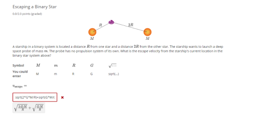 Escaping a Binary Star 0.0/2.0 points (graded) 2R A starship in a binary system is located a distance R from one star and a distance 2R from the other star. The starship wants to launch a deep space probe of mass m. The probe has no propulsion system of its own. What is the escape velocity from the starships current location in the binary star system above? SymbolM You could enter rn sqrt..) tascapo- sqrt 2*G M/R)+sqrt(GM/X G-M