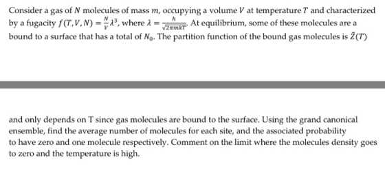 Consider a gas of N molecules of mass m, occupying a volume V at temperature T and characterized by a fugacity f(T, V, N)--יג, where-2TmRT bound to a surface that has a total of No. The partition function of the bound gas molecules is Ž(T) At equilibrium, some of these molecules are a and only depends on T since gas molecules are bound to the surface. Using the grand canonical ensemble, find the ave to zero and the temperature is high.