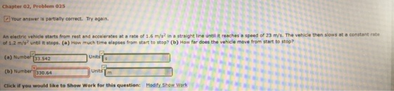 Chapter 02, Problem 025 2Your answer is partially correct. Try again. An electric vehicle starts from rest and accelerates at a rate of 1.6 m/s2 in a straight line until it reaches a speed of 23 m/s. The vehicle then slows at a constant rate of 1.2 m/s until it stops. (a) How much time elapses from start to stop? (b) How far does the vehicle move from start to stop? (a) Number 33.542 units (b) Number 330.64 click if you would like to show work for this question Mod Show Work
