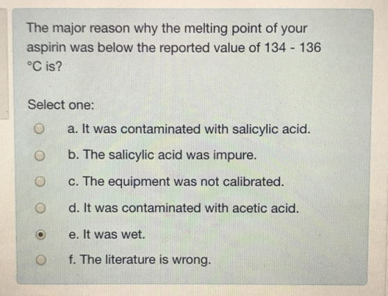 The major reason why the melting point of your aspirin was below the reported value of 134 136 °C is? Select one: O a. It was contaminated with salicylic acid. O b. The salicylic acid was impure. O c. The equipment was not calibrated O d. It was contaminated with acetic acid O e. It was wet. O f. The literature is wrong.