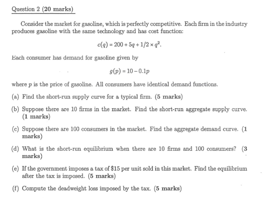 Question 2 (20 marks) Consider the market for gasoline, which is perfectly competitive. Each firm in the industry produces gasoline with the same technology and has cost function: c(a) 200+5q+1/2xq. bach consumer has demand for gasoline given by g (p) 10-0.1p where p is the price of gasoline. All consumers have identical demand functions (a) Find the short-run supply curve for a typical firm. (5 marks) (b) Suppose there are 10 firms in the market. Find the short-run aggregate supply curve. (c) Suppose there are 100 consumers in the market. Find the aggregate demand curve. (1 (d) What is the short-run equilibrium when there are 10 firms and 100 consumers? (3 (e) If the government imposes a tax of $15 per unit sold in this market. Find the equilibrium (f) Compute the deadweight loss imposed by the tax. (5 marks) (1 marks) marks) marks) after the tax is imposed. (5 marks)